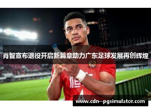 肖智宣布退役开启新篇章助力广东足球发展再创辉煌 肖智宣布退役开启新篇章助力广东足球发展再创辉煌