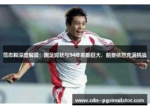 范志毅深度解读：国足现状与94年差距巨大，前景依然充满挑战