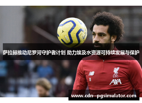 萨拉赫推动尼罗河守护者计划 助力埃及水资源可持续发展与保护