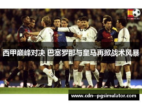 西甲巅峰对决 巴塞罗那与皇马再掀战术风暴