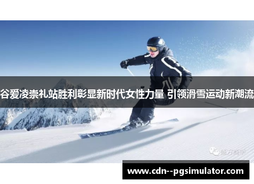 谷爱凌崇礼站胜利彰显新时代女性力量 引领滑雪运动新潮流