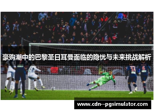 豪购潮中的巴黎圣日耳曼面临的隐忧与未来挑战解析 豪购潮中的巴黎圣日耳曼面临的隐忧与未来挑战解析