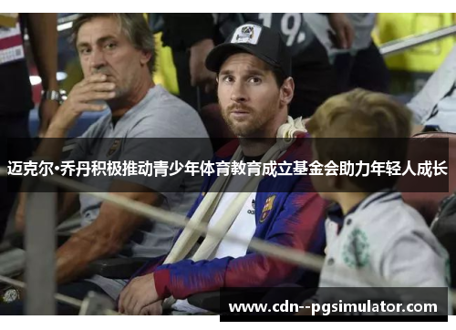 迈克尔·乔丹积极推动青少年体育教育成立基金会助力年轻人成长 迈克尔·乔丹积极推动青少年体育教育成立基金会助力年轻人成长