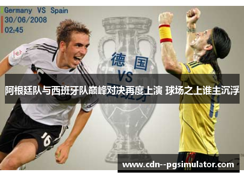 阿根廷队与西班牙队巅峰对决再度上演 球场之上谁主沉浮