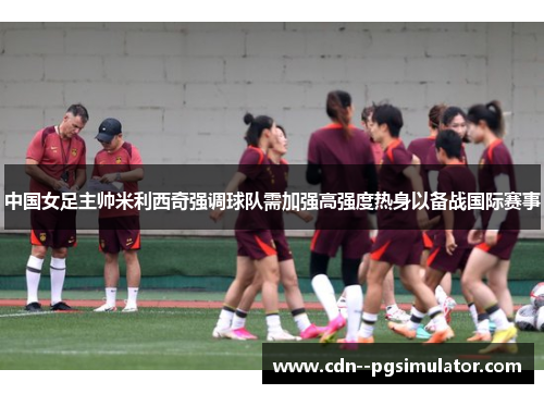 中国女足主帅米利西奇强调球队需加强高强度热身以备战国际赛事