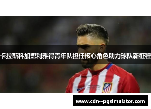 卡拉斯科加盟利雅得青年队担任核心角色助力球队新征程 卡拉斯科加盟利雅得青年队担任核心角色助力球队新征程
