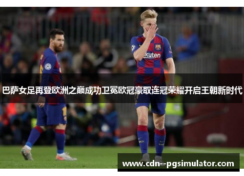 巴萨女足再登欧洲之巅成功卫冕欧冠豪取连冠荣耀开启王朝新时代 巴萨女足再登欧洲之巅成功卫冕欧冠豪取连冠荣耀开启王朝新时代