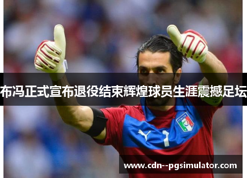 布冯正式宣布退役结束辉煌球员生涯震撼足坛
