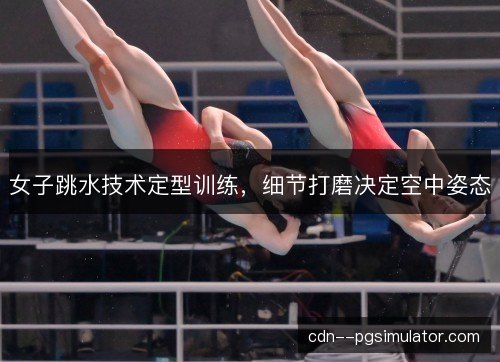 女子跳水技术定型训练,细节打磨决定空中姿态 女子跳水技术定型训练,细节打磨决定空中姿态