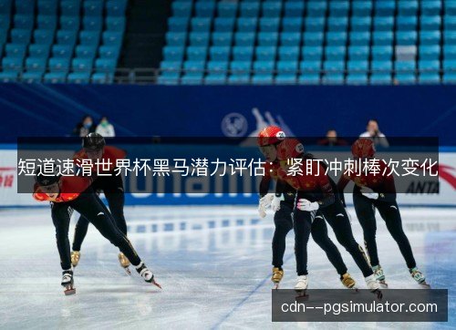 短道速滑世界杯黑马潜力评估：紧盯冲刺棒次变化