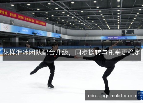 花样滑冰团队配合升级，同步捻转与托举更稳定